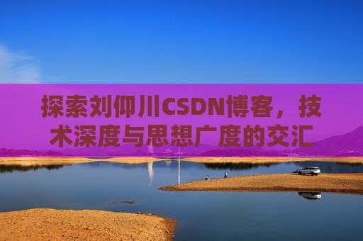 探索刘仰川CSDN博客，技术深度与思想广度的交汇